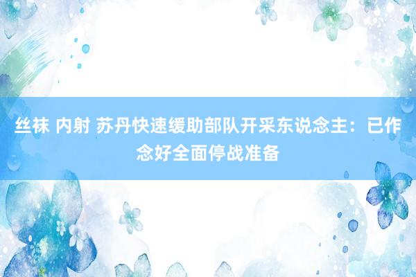 丝袜 内射 苏丹快速缓助部队开采东说念主：已作念好全面停战准备