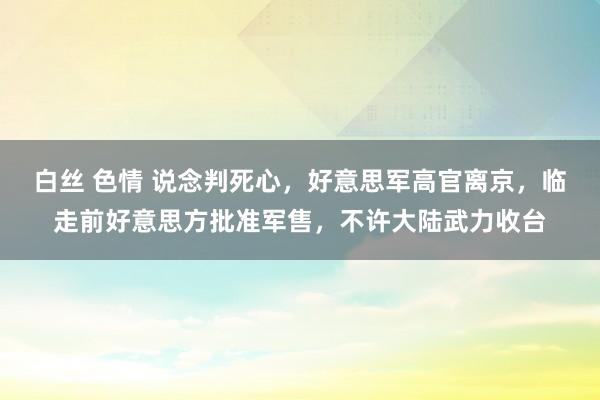 白丝 色情 说念判死心，好意思军高官离京，临走前好意思方批准军售，不许大陆武力收台