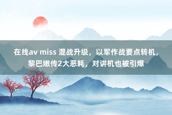 在线av miss 混战升级，以军作战要点转机，黎巴嫩传2大恶耗，对讲机也被引爆