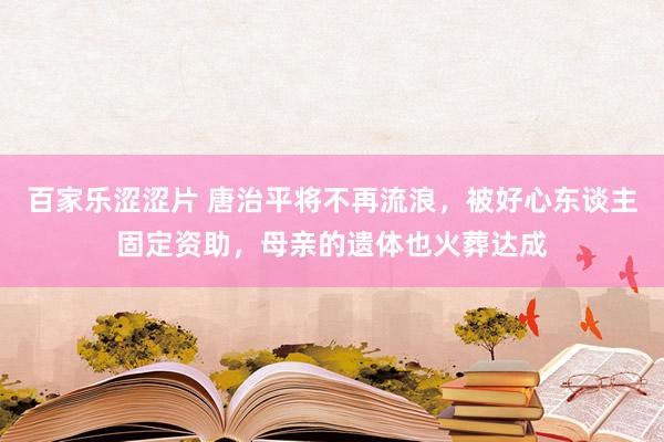 百家乐涩涩片 唐治平将不再流浪，被好心东谈主固定资助，母亲的遗体也火葬达成