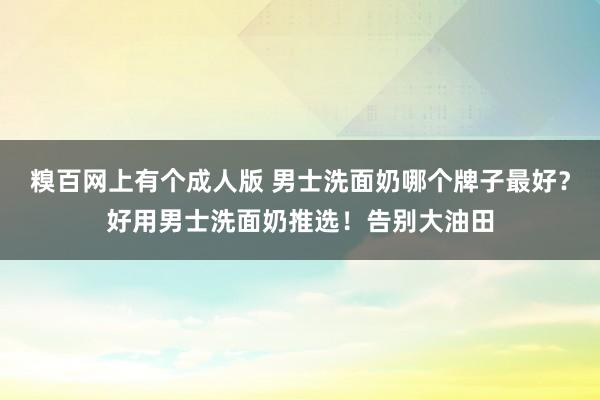 糗百网上有个成人版 男士洗面奶哪个牌子最好？好用男士洗面奶推选！告别大油田