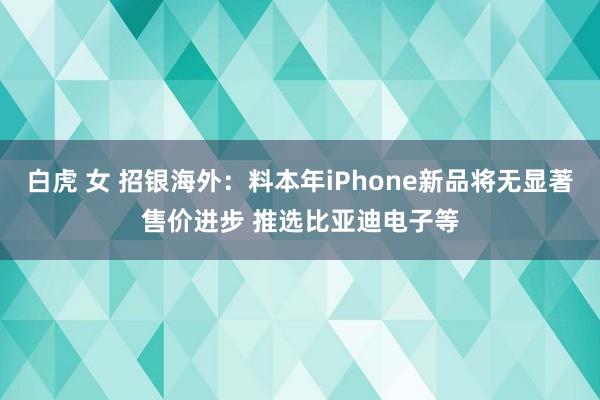 白虎 女 招银海外：料本年iPhone新品将无显著售价进步 推选比亚迪电子等