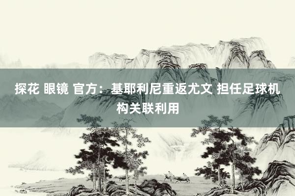 探花 眼镜 官方：基耶利尼重返尤文 担任足球机构关联利用