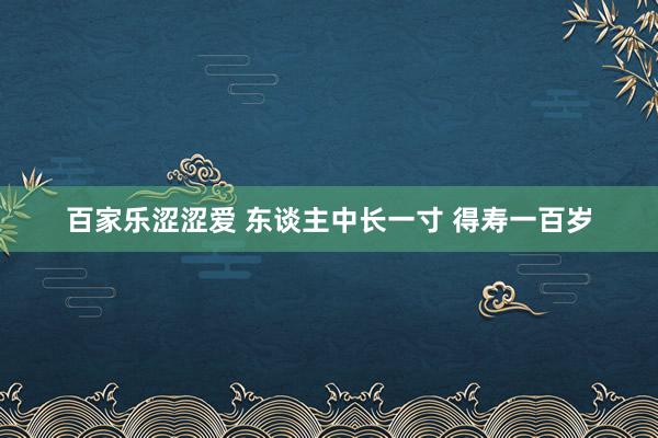 百家乐涩涩爱 东谈主中长一寸 得寿一百岁