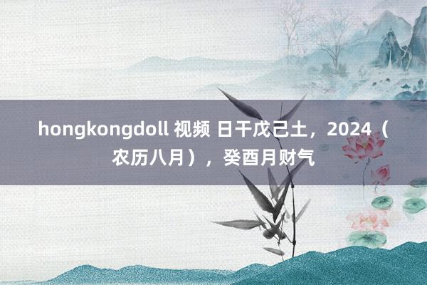 hongkongdoll 视频 日干戊己土，2024（农历八月），癸酉月财气