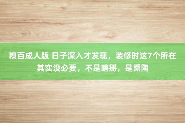 糗百成人版 日子深入才发现，装修时这7个所在其实没必要，不是瞎掰，是熏陶