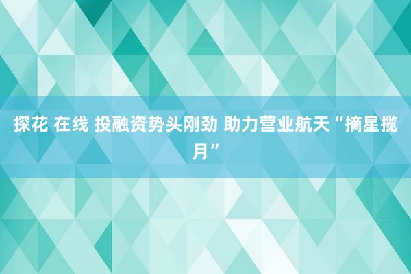 探花 在线 投融资势头刚劲 助力营业航天“摘星揽月”