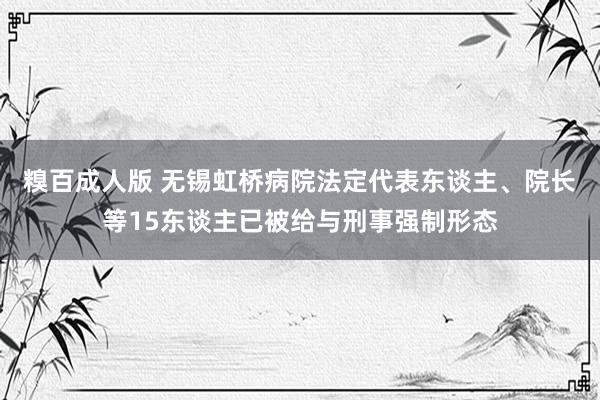 糗百成人版 无锡虹桥病院法定代表东谈主、院长等15东谈主已被给与刑事强制形态