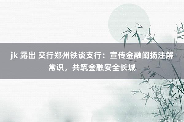 jk 露出 交行郑州铁谈支行：宣传金融阐扬注解常识，共筑金融安全长城