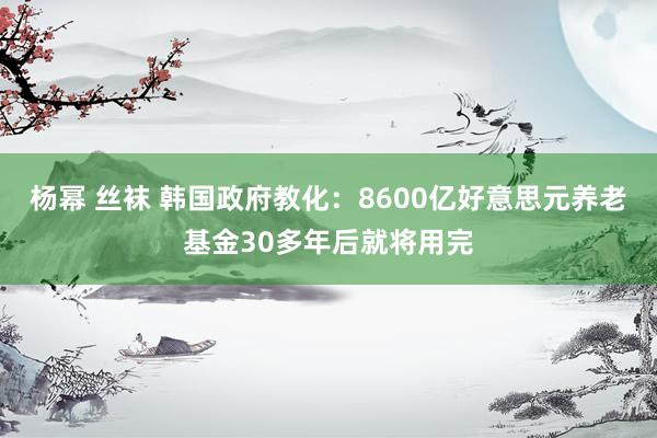 杨幂 丝袜 韩国政府教化：8600亿好意思元养老基金30多年后就将用完