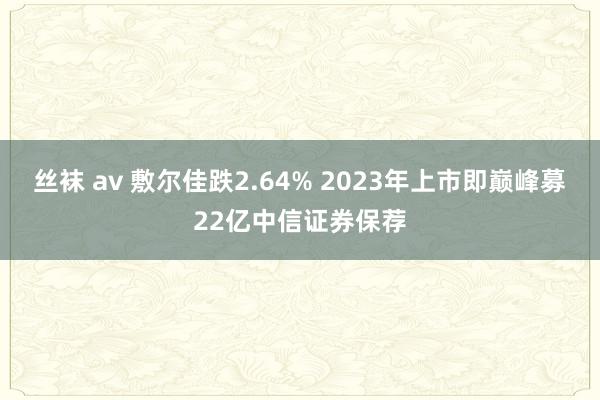 丝袜 av 敷尔佳跌2.64% 2023年上市即巅峰募22亿中信证券保荐