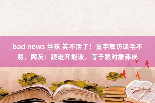 bad news 丝袜 笑不活了！董宇辉访谈毛不易，网友：跟谁齐能谈，等于跟对象弗成