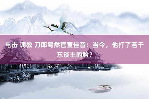 电击 调教 刀郎蓦然官宣佳音：当今，他打了若干东谈主的脸？