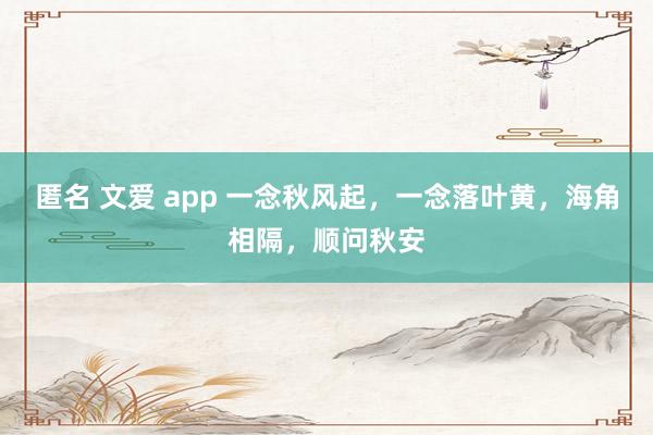 匿名 文爱 app 一念秋风起，一念落叶黄，海角相隔，顺问秋安