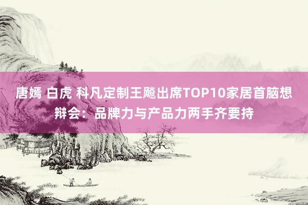 唐嫣 白虎 科凡定制王飚出席TOP10家居首脑想辩会：品牌力与产品力两手齐要持