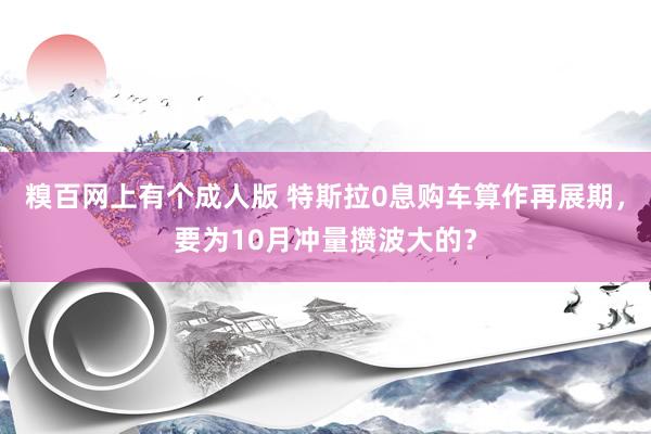 糗百网上有个成人版 特斯拉0息购车算作再展期，要为10月冲量攒波大的？