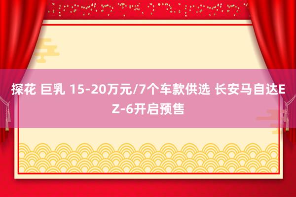 探花 巨乳 15-20万元/7个车款供选 长安马自达EZ-6开启预售