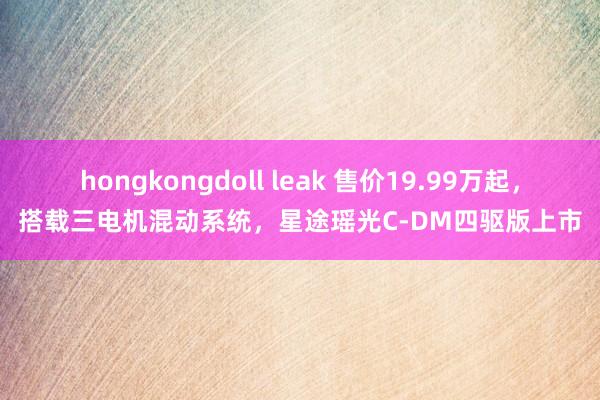 hongkongdoll leak 售价19.99万起，搭载三电机混动系统，星途瑶光C-DM四驱版上市