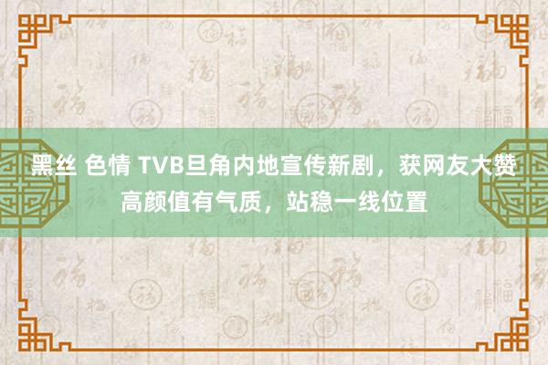 黑丝 色情 TVB旦角内地宣传新剧，获网友大赞高颜值有气质，站稳一线位置