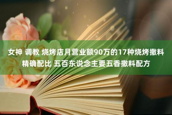 女神 调教 烧烤店月营业额90万的17种烧烤撒料精确配比 五百东说念主要五香撒料配方