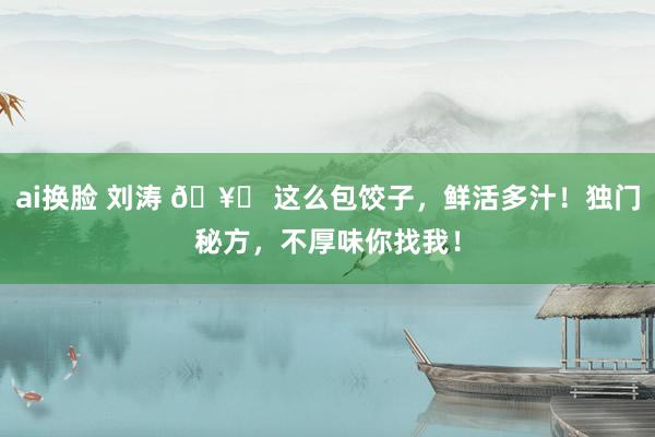 ai换脸 刘涛 🥟 这么包饺子，鲜活多汁！独门秘方，不厚味你找我！