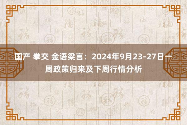 国产 拳交 金语梁言：2024年9月23-27日一周政策归来及下周行情分析