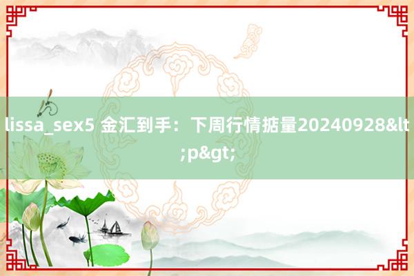 lissa_sex5 金汇到手：下周行情掂量20240928<p>