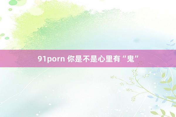 91porn 你是不是心里有“鬼”