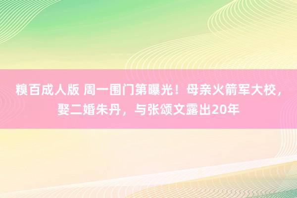 糗百成人版 周一围门第曝光！母亲火箭军大校，娶二婚朱丹，与张颂文露出20年