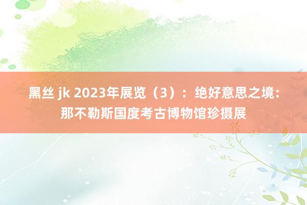 黑丝 jk 2023年展览（3）：绝好意思之境：那不勒斯国度考古博物馆珍摄展