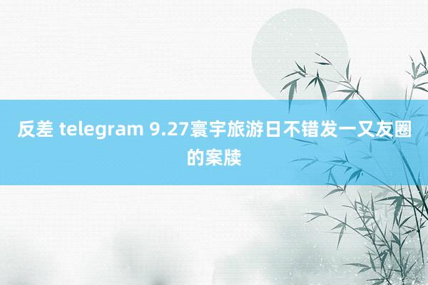 反差 telegram 9.27寰宇旅游日不错发一又友圈的案牍