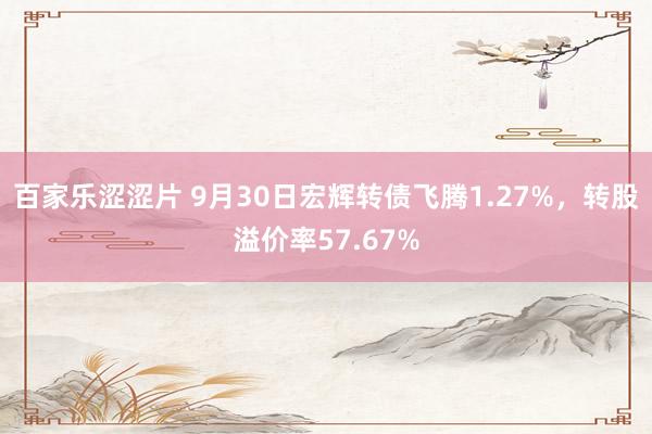 百家乐涩涩片 9月30日宏辉转债飞腾1.27%，转股溢价率57.67%