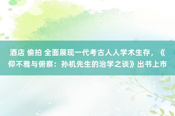 酒店 偷拍 全面展现一代考古人人学术生存，《仰不雅与俯察：孙机先生的治学之谈》出书上市