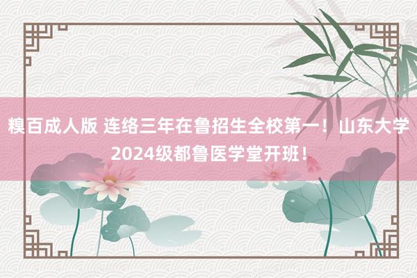 糗百成人版 连络三年在鲁招生全校第一！山东大学2024级都鲁医学堂开班！