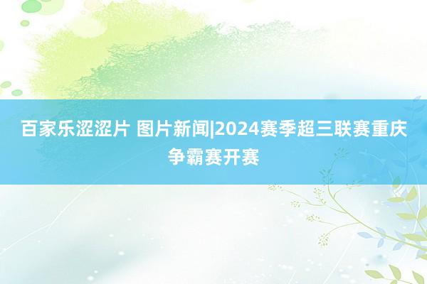 百家乐涩涩片 图片新闻|2024赛季超三联赛重庆争霸赛开赛