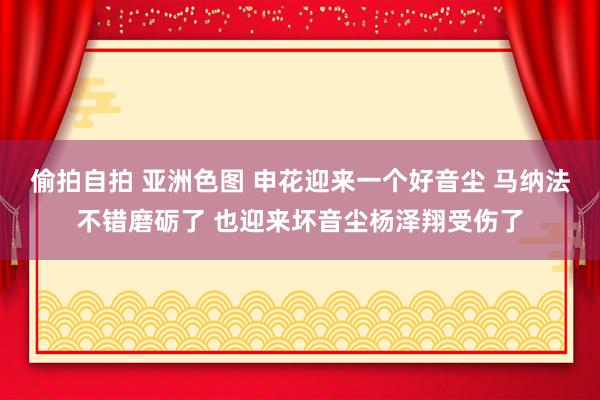 偷拍自拍 亚洲色图 申花迎来一个好音尘 马纳法不错磨砺了 也迎来坏音尘杨泽翔受伤了