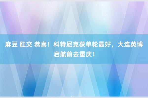 麻豆 肛交 恭喜！科特尼克获单轮最好，大连英博启航前去重庆！