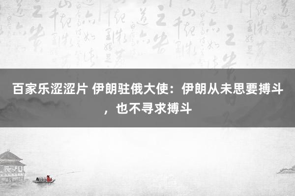 百家乐涩涩片 伊朗驻俄大使：伊朗从未思要搏斗，也不寻求搏斗