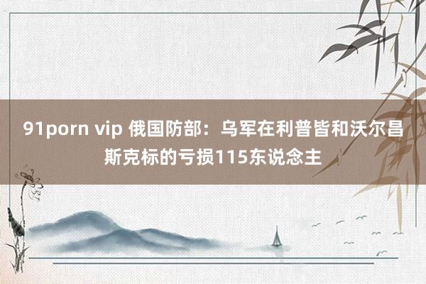 91porn vip 俄国防部：乌军在利普皆和沃尔昌斯克标的亏损115东说念主