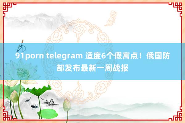 91porn telegram 适度6个假寓点！俄国防部发布最新一周战报