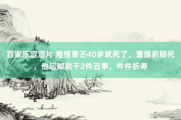 百家乐涩涩片 难怪曹丕40岁就死了，曹操前脚死，他后脚就干2件丑事，件件折寿