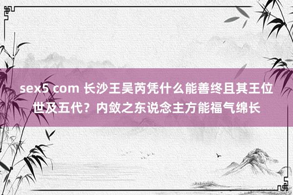 sex5 com 长沙王吴芮凭什么能善终且其王位世及五代？内敛之东说念主方能福气绵长