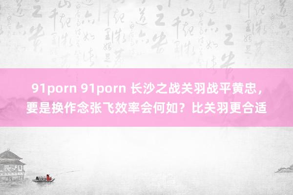 91porn 91porn 长沙之战关羽战平黄忠，要是换作念张飞效率会何如？比关羽更合适