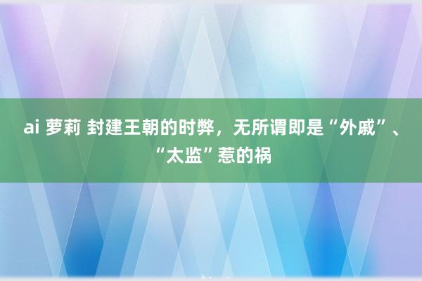 ai 萝莉 封建王朝的时弊，无所谓即是“外戚”、“太监”惹的祸