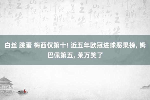 白丝 跳蛋 梅西仅第十! 近五年欧冠进球恶果榜， 姆巴佩第五， 莱万笑了