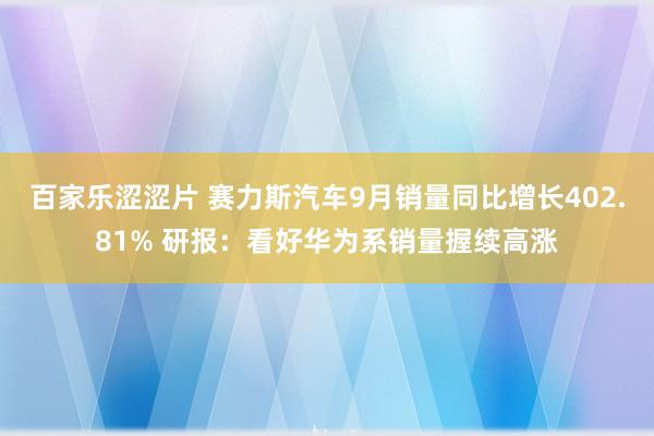 百家乐涩涩片 赛力斯汽车9月销量同比增长402.81% 研报：看好华为系销量握续高涨