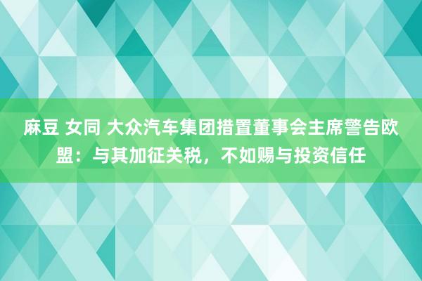 麻豆 女同 大众汽车集团措置董事会主席警告欧盟：与其加征关税，不如赐与投资信任