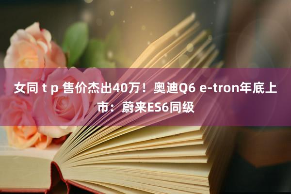 女同 t p 售价杰出40万！奥迪Q6 e-tron年底上市：蔚来ES6同级