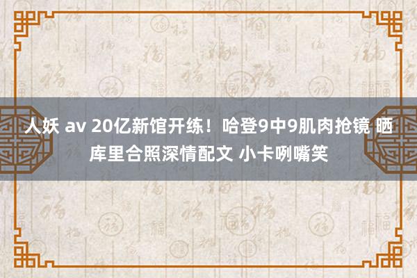 人妖 av 20亿新馆开练！哈登9中9肌肉抢镜 晒库里合照深情配文 小卡咧嘴笑