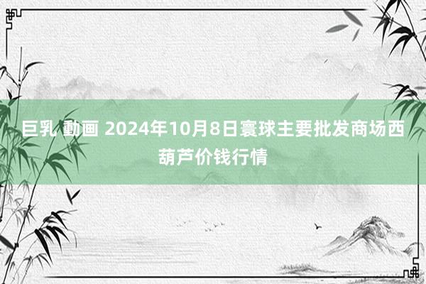 巨乳 動画 2024年10月8日寰球主要批发商场西葫芦价钱行情